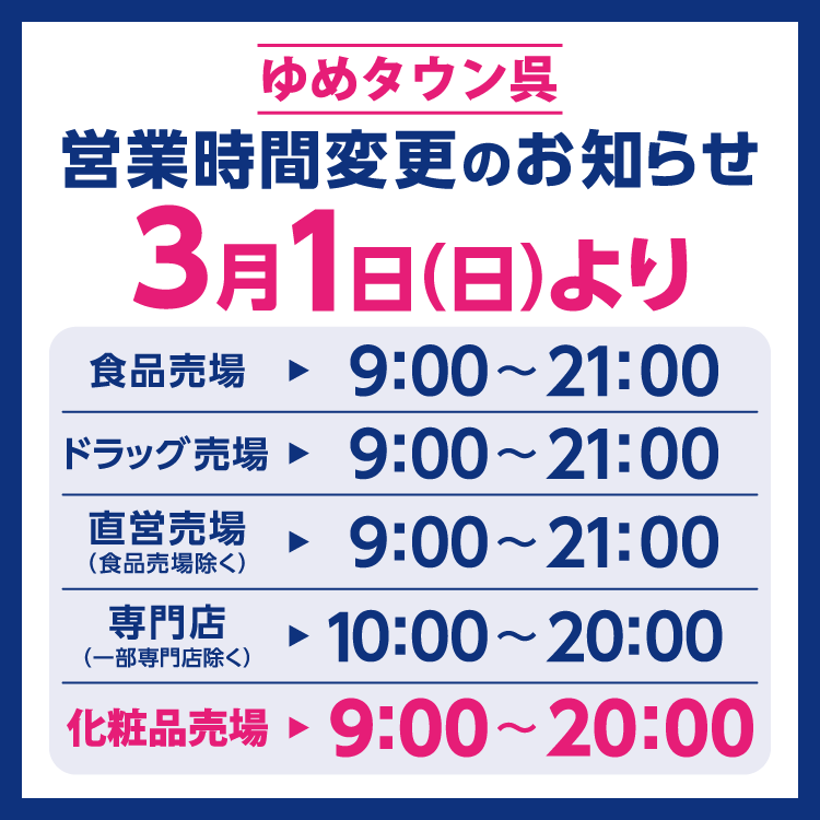 ゆめタウン呉　営業時間変更のお知らせ　3月1日(日曜日)より営業時間を変更させていただきます。　変更後の営業時間　食品売場　9時～21時　ドラッグ売場　9時～21時　直営売場(食品売場除く)　9時～21時　専門店(一部専門店除く)　10時～20時　化粧品売場　9時～20時