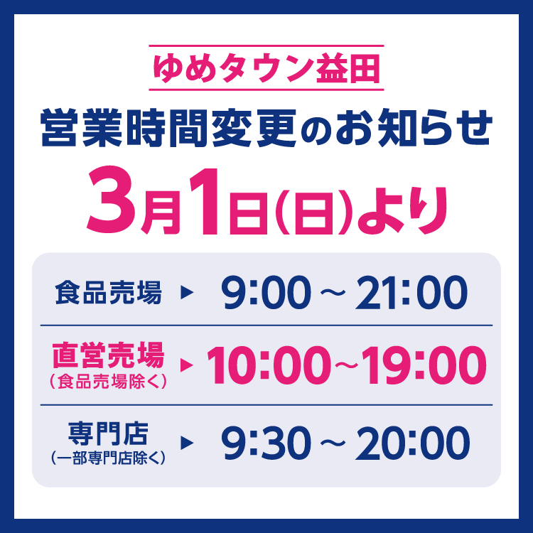 ゆめタウン益田　営業時間変更のお知らせ　3月1日(日曜日)より営業時間を変更させていただきます。　変更後の営業時間　食品売場　9時～21時　直営売場(食品売場除く)　10時～19時　専門店(一部専門店除く)　9時30分～20時