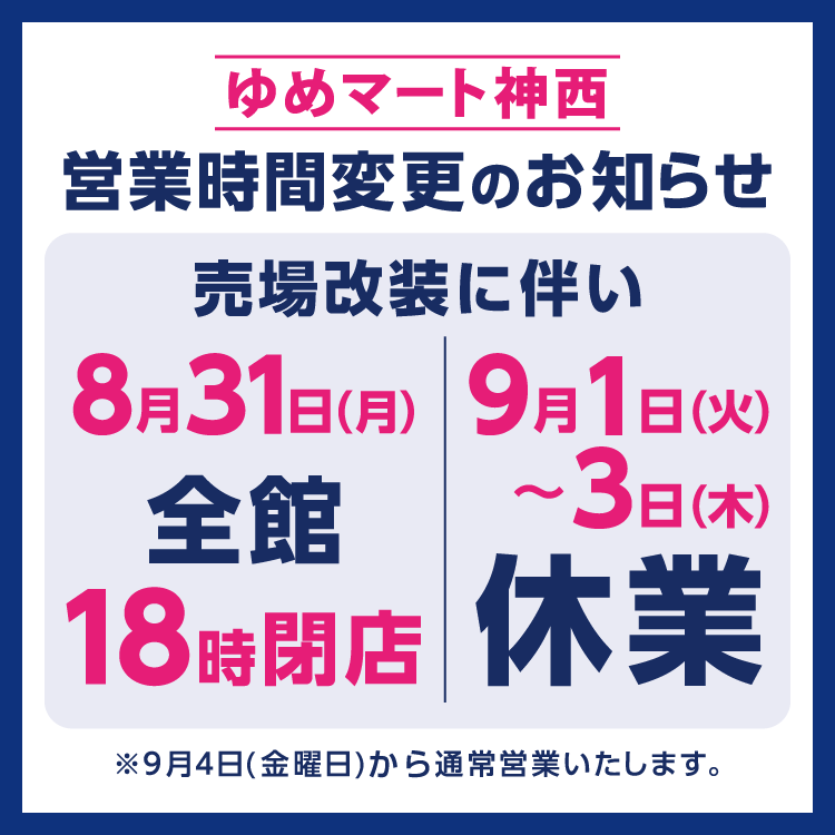 ゆめマート神西　営業時間変更のお知らせ　売場改装に伴い8月31日(月曜日)は全館18時に閉店、9月1日(火曜日)から3日(木曜日)は休業させていただきます。　9月4日(金曜日)から通常通り営業いたします。
