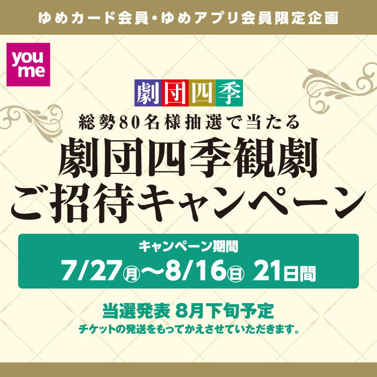 ゆめカード会員・ゆめアプリ会員限定企画　劇団四季観劇ご招待キャンペーン　7月27日(月曜日)～8月16日(日曜日)の21日間　ゆめカード・ゆめアプリご利用のお買い物で、劇団四季観劇チケットを当てよう　抽選で総勢80名様を『コーラスライン』、『マンマ・ミーア！』の公演にご招待します。